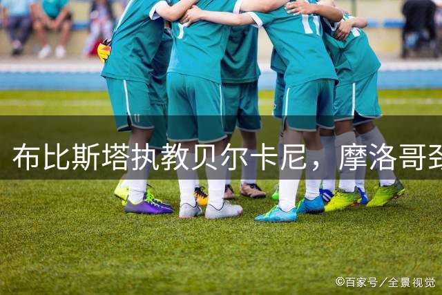 布比斯塔执教贝尔卡尼，摩洛哥劲旅迎来新篇章