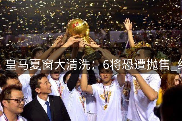 皇马夏窗大清洗：6将恐遭抛售 维尼修斯续约陷僵局